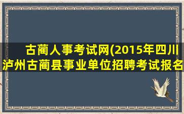 古蔺人事考试网(2015年四川泸州古蔺县事业单位招聘考试报名时间 报名条件)